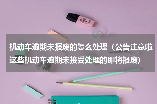 机动车逾期未报废的怎么处理（公告注意啦这些机动车逾期未接受处理的即将报废）