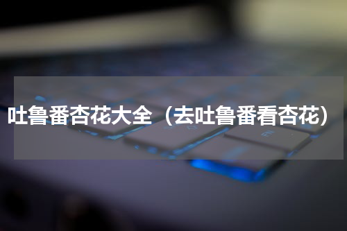 吐鲁番杏花大全（去吐鲁番看杏花）