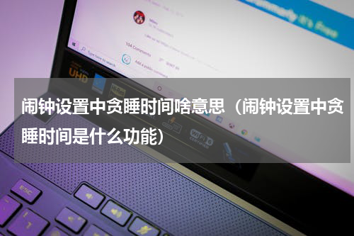 闹钟设置中贪睡时间啥意思（闹钟设置中贪睡时间是什么功能）