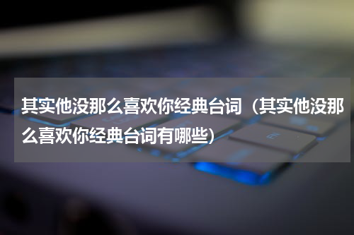 其实他没那么喜欢你经典台词（其实他没那么喜欢你经典台词有哪些）