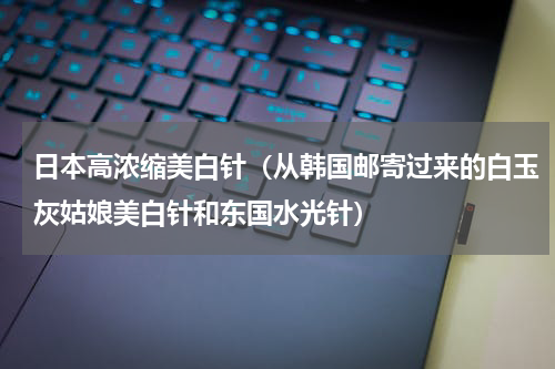 日本高浓缩美白针（从韩国邮寄过来的白玉灰姑娘美白针和东国水光针）