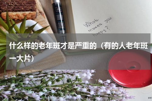 什么样的老年斑才是严重的（有的人老年斑一大片）