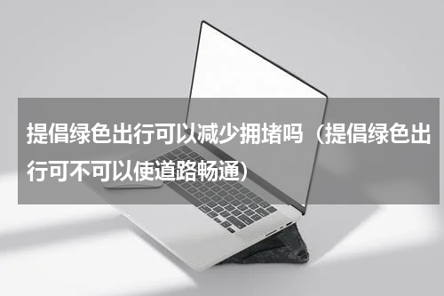提倡绿色出行可以减少拥堵吗（提倡绿色出行可不可以使道路畅通）