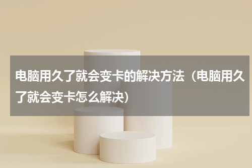 电脑用久了就会变卡的解决方法（电脑用久了就会变卡怎么解决）