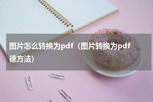 图片怎么转换为pdf（图片转换为pdf德方法）