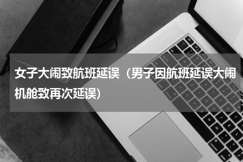 女子大闹致航班延误（男子因航班延误大闹机舱致再次延误）