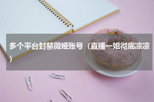 多个平台封禁薇娅账号（直播一姐彻底凉凉）