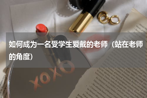 如何成为一名受学生爱戴的老师（站在老师的角度）