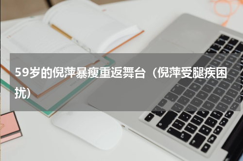59岁的倪萍暴瘦重返舞台（倪萍受腿疾困扰）