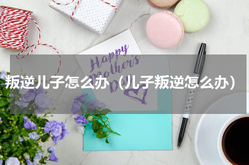 叛逆儿子怎么办（儿子叛逆怎么办）
