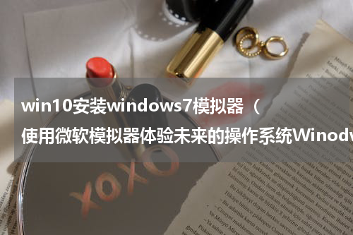 win10安装windows7模拟器（使用微软模拟器体验未来的操作系统Winodws10X）