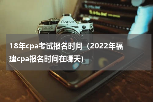 18年cpa考试报名时间（2022年福建cpa报名时间在哪天）