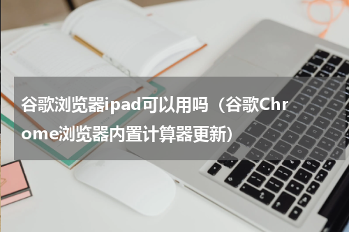 谷歌浏览器ipad可以用吗（谷歌Chrome浏览器内置计算器更新）