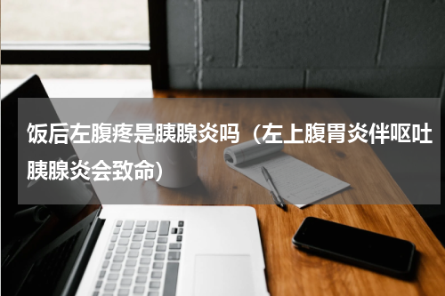 饭后左腹疼是胰腺炎吗（左上腹胃炎伴呕吐胰腺炎会致命）