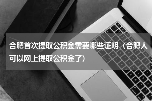 合肥首次提取公积金需要哪些证明（合肥人可以网上提取公积金了）