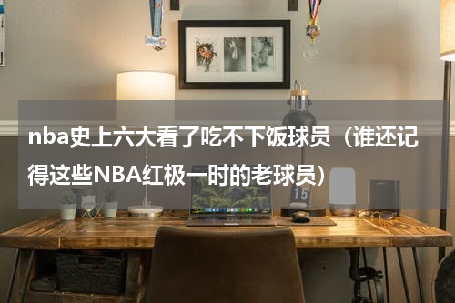 nba史上六大看了吃不下饭球员（谁还记得这些NBA红极一时的老球员）