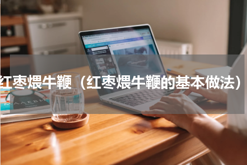 红枣煨牛鞭（红枣煨牛鞭的基本做法）