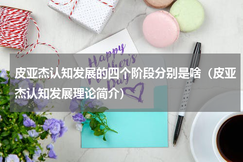 皮亚杰认知发展的四个阶段分别是啥（皮亚杰认知发展理论简介）