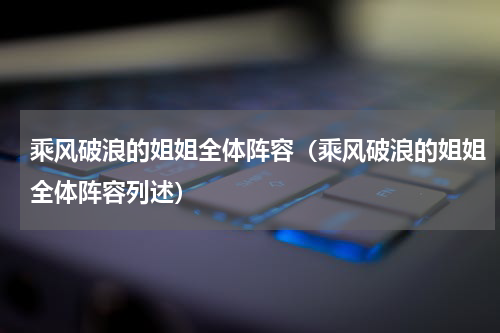 乘风破浪的姐姐全体阵容（乘风破浪的姐姐全体阵容列述）