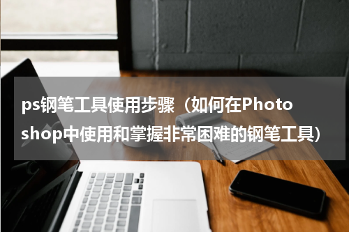 ps钢笔工具使用步骤（如何在Photoshop中使用和掌握非常困难的钢笔工具）