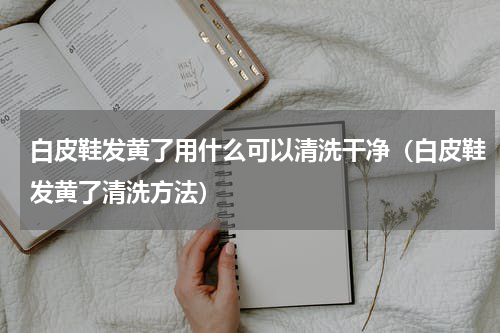 白皮鞋发黄了用什么可以清洗干净（白皮鞋发黄了清洗方法）