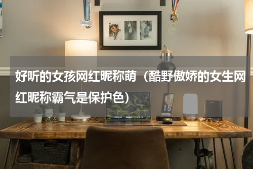 好听的女孩网红昵称萌（酷野傲娇的女生网红昵称霸气是保护色）