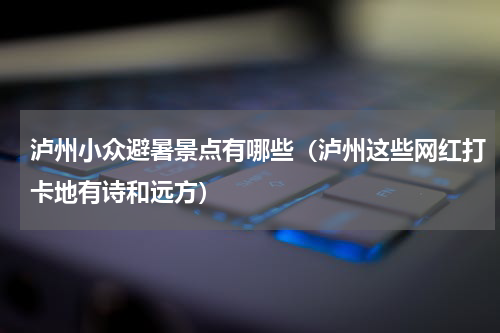 泸州小众避暑景点有哪些（泸州这些网红打卡地有诗和远方）