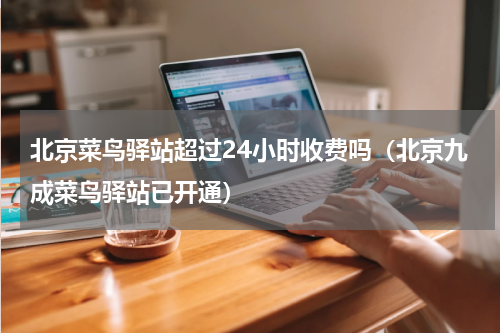 北京菜鸟驿站超过24小时收费吗（北京九成菜鸟驿站已开通）