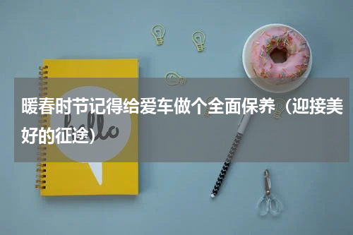 暖春时节记得给爱车做个全面保养（迎接美好的征途）