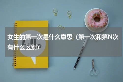 女生的第一次是什么意思（第一次和第N次有什么区别）