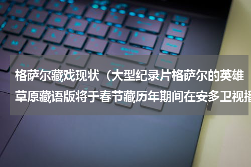 格萨尔藏戏现状（大型纪录片格萨尔的英雄草原藏语版将于春节藏历年期间在安多卫视播出）