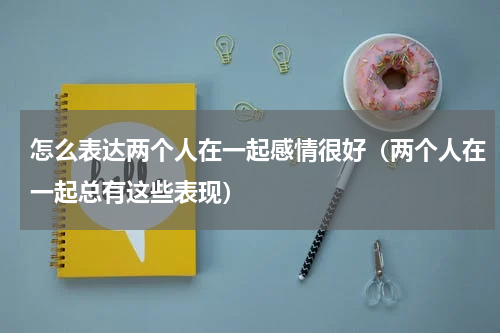 怎么表达两个人在一起感情很好（两个人在一起总有这些表现）