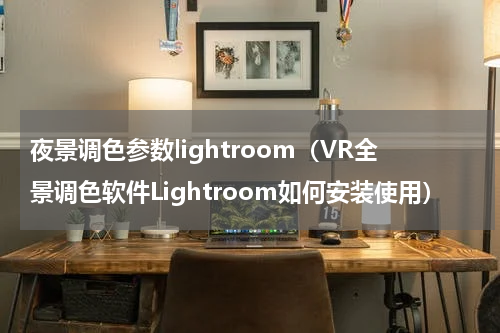 夜景调色参数lightroom（VR全景调色软件Lightroom如何安装使用）