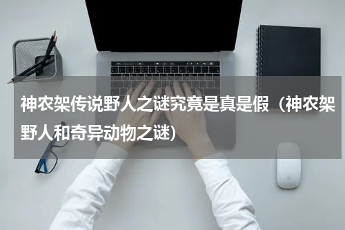 神农架传说野人之谜究竟是真是假（神农架野人和奇异动物之谜）
