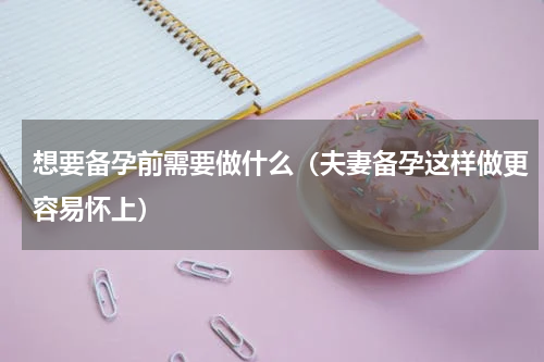想要备孕前需要做什么（夫妻备孕这样做更容易怀上）