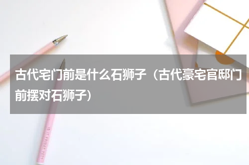 古代宅门前是什么石狮子（古代豪宅官邸门前摆对石狮子）