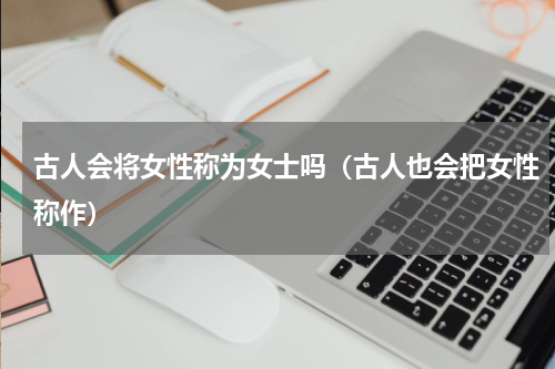 古人会将女性称为女士吗（古人也会把女性称作）