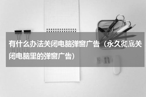 有什么办法关闭电脑弹窗广告（永久彻底关闭电脑里的弹窗广告）
