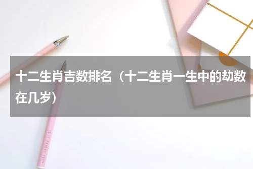 十二生肖吉数排名（十二生肖一生中的劫数在几岁）