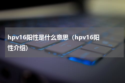 hpv16阳性是什么意思（hpv16阳性介绍）