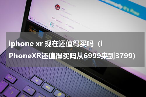 iphone xr 现在还值得买吗（iPhoneXR还值得买吗从6999来到3799）