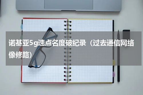 诺基亚5g速点名度破纪录（过去通信网络像修路）