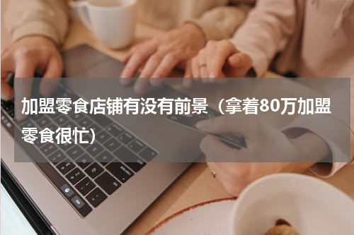 加盟零食店铺有没有前景（拿着80万加盟零食很忙）