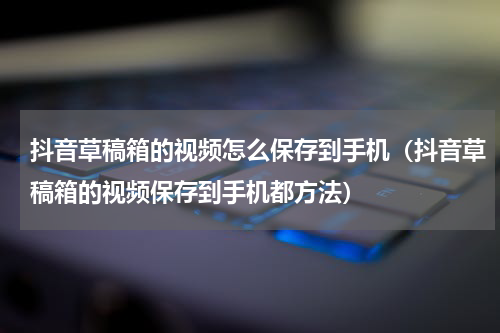 抖音草稿箱的视频怎么保存到手机（抖音草稿箱的视频保存到手机都方法）