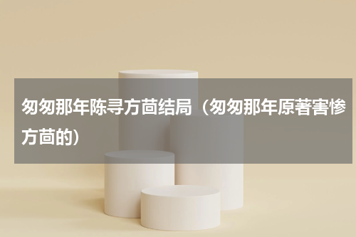 匆匆那年陈寻方茴结局（匆匆那年原著害惨方茴的）