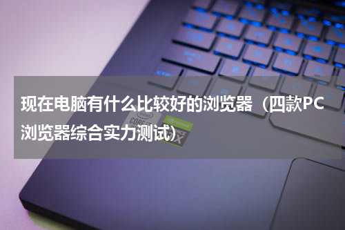 现在电脑有什么比较好的浏览器（四款PC浏览器综合实力测试）