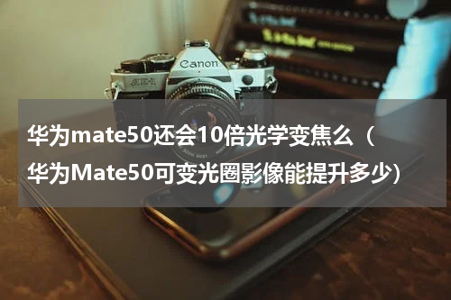 华为mate50还会10倍光学变焦么（华为Mate50可变光圈影像能提升多少）