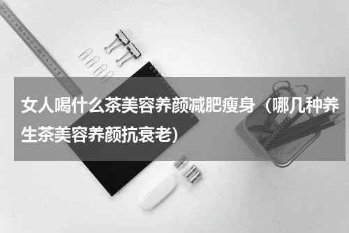 女人喝什么茶美容养颜减肥瘦身（哪几种养生茶美容养颜抗衰老）