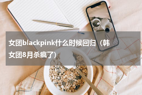 女团blackpink什么时候回归（韩女团8月杀疯了）