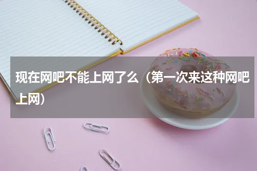 现在网吧不能上网了么（第一次来这种网吧上网）